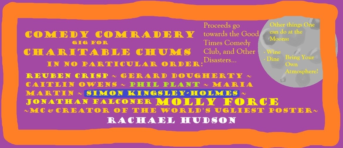 Comedy Comradery A very ugly poester, it reads: Comedy Comradery gig for charitable chums. In no particular order: Reuben Crisp ~ Gerard Dougherty ~ Caitlin Owens ~ Phil Plant ~ Maria Martin ~ Simon Kingsley-Holmes ~ Jonathan Flaconer ~ MOLLY FORCE ~ MC & Creator of the W